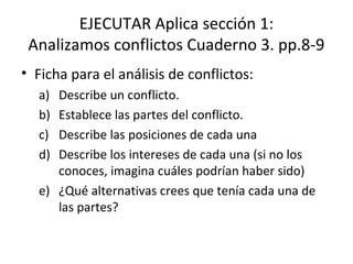 EJECUTAR Aplica sección 1:
Analizamos conflictos Cuaderno 3. pp.8-9
• Ficha para el análisis de conflictos:
a) Describe un conflicto.
b) Establece las partes del conflicto.
c) Describe las posiciones de cada una
d) Describe los intereses de cada una (si no los
conoces, imagina cuáles podrían haber sido)
e) ¿Qué alternativas crees que tenía cada una de
las partes?
 