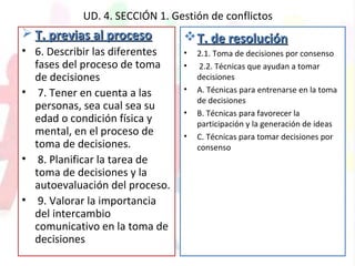 UD. 4. SECCIÓN 1. Gestión de conflictos
 T. previas al procesoT. previas al proceso
• 6. Describir las diferentes
fases del proceso de toma
de decisiones
• 7. Tener en cuenta a las
personas, sea cual sea su
edad o condición física y
mental, en el proceso de
toma de decisiones.
• 8. Planificar la tarea de
toma de decisiones y la
autoevaluación del proceso.
• 9. Valorar la importancia
del intercambio
comunicativo en la toma de
decisiones
T. de resoluciónT. de resolución
• 2.1. Toma de decisiones por consenso
• 2.2. Técnicas que ayudan a tomar
decisiones
• A. Técnicas para entrenarse en la toma
de decisiones
• B. Técnicas para favorecer la
participación y la generación de ideas
• C. Técnicas para tomar decisiones por
consenso
 
