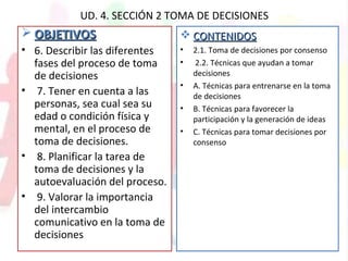 UD. 4. SECCIÓN 2 TOMA DE DECISIONES
 OBJETIVOSOBJETIVOS
• 6. Describir las diferentes
fases del proceso de toma
de decisiones
• 7. Tener en cuenta a las
personas, sea cual sea su
edad o condición física y
mental, en el proceso de
toma de decisiones.
• 8. Planificar la tarea de
toma de decisiones y la
autoevaluación del proceso.
• 9. Valorar la importancia
del intercambio
comunicativo en la toma de
decisiones
 CONTENIDOSCONTENIDOS
• 2.1. Toma de decisiones por consenso
• 2.2. Técnicas que ayudan a tomar
decisiones
• A. Técnicas para entrenarse en la toma
de decisiones
• B. Técnicas para favorecer la
participación y la generación de ideas
• C. Técnicas para tomar decisiones por
consenso
 