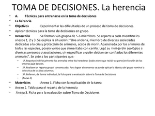 TOMA DE DECISIONES. La herencia
• A. Técnicas para entrenarse en la toma de decisiones
• La herencia
• Objetivos Experimentar las dificultades de un proceso de toma de decisiones.
• Aplicar técnicas para la toma de decisiones en grupo.
• Desarrollo Se forman sub-grupos de 5-6 miembros. Se reparte a cada miembro los
anexos 1, 2 y 3. Se explica la situación: “Una anciana, miembro de diversas sociedades
dedicadas a la cría y protección de animales, acaba de morir. Apasionada por los animales de
todas las especies, poseía varios que alimentaba con cariño. Legó su mini-jardín zoológico a
diversas personas o asociaciones, sin especificar a quién debían ser confiados los diferentes
animales”. Se pide a los participantes que:
– 1º. Repartan individualmente los animales entre los herederos (todos tiene que recibir su parte) en función de los
criterios que deseen.
– 2º. Realicen un reparto grupal consensuado. Para lograr el consenso se puede aplicar la técnica del grupo nominal o
la técnica de las dos columnas.
– 3º. Rellenen, de forma individual, la ficha para la evaluación sobre la Toma de Decisiones
– (Anexo 3)
• Materiales Anexo 1. Ficha con la explicación de la tarea
• Anexo 2. Tabla para el reparto de la herencia
• Anexo 3. Ficha para la evaluación sobre Toma de Decisiones
 