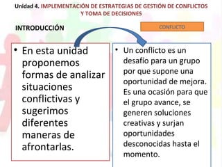 Unidad 4. IMPLEMENTACIÓN DE ESTRATEGIAS DE GESTIÓN DE CONFLICTOS
Y TOMA DE DECISIONES
INTRODUCCIÓN
• En esta unidad
proponemos
formas de analizar
situaciones
conflictivas y
sugerimos
diferentes
maneras de
afrontarlas.
• Un conflicto es un
desafío para un grupo
por que supone una
oportunidad de mejora.
Es una ocasión para que
el grupo avance, se
generen soluciones
creativas y surjan
oportunidades
desconocidas hasta el
momento.
CONFLICTO
 
