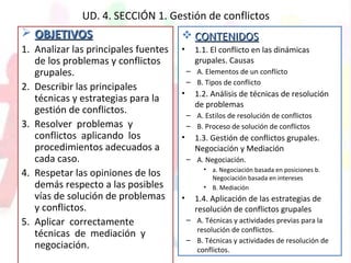 UD. 4. SECCIÓN 1. Gestión de conflictos
 OBJETIVOSOBJETIVOS
1. Analizar las principales fuentes
de los problemas y conflictos
grupales.
2. Describir las principales
técnicas y estrategias para la
gestión de conflictos.
3. Resolver problemas y
conflictos aplicando los
procedimientos adecuados a
cada caso.
4. Respetar las opiniones de los
demás respecto a las posibles
vías de solución de problemas
y conflictos.
5. Aplicar correctamente
técnicas de mediación y
negociación.
 CONTENIDOSCONTENIDOS
• 1.1. El conflicto en las dinámicas
grupales. Causas
– A. Elementos de un conflicto
– B. Tipos de conflicto
• 1.2. Análisis de técnicas de resolución
de problemas
– A. Estilos de resolución de conflictos
– B. Proceso de solución de conflictos
• 1.3. Gestión de conflictos grupales.
Negociación y Mediación
– A. Negociación.
• a. Negociación basada en posiciones b.
Negociación basada en intereses
• B. Mediación
• 1.4. Aplicación de las estrategias de
resolución de conflictos grupales
– A. Técnicas y actividades previas para la
resolución de conflictos.
– B. Técnicas y actividades de resolución de
conflictos.
 