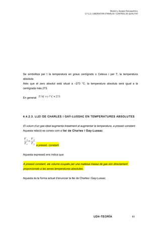 Modul 5. Assajos fisicoquímics.
C.F.G.S. LABORATORI D’ANÀLISI I CONTROL DE QUALITAT
Se simbolitza per t la temperatura en graus centígrads o Celsius i per T, la temperatura
absoluta.
Atès que el zero absolut està situat a –273 °C, la temperatura absoluta serà igual a la
centígrada més 273.
En general: T / K =t /º C+273
4.4.2.3. LLEI DE CHARLES I GAY-LUSSAC EN TEMPERATURES ABSOLUTES
El volum d’un gas ideal augmenta linealment al augmentar la temperatura, a pressió constant.
Aquesta relació es coneix com a llei de Charles i Gay-Lussac.
V 1
T1
=
V 2
T 2
a pressió constant
Aquesta expressió ens indica que:
A pressió constant, els volums ocupats per una mateixa massa de gas són directament
proporcionals a les seves temperatures absolutes.
Aquesta és la forma actual d’enunciar la llei de Charles i Gay-Lussac
UD4-TEORÍA 11
 