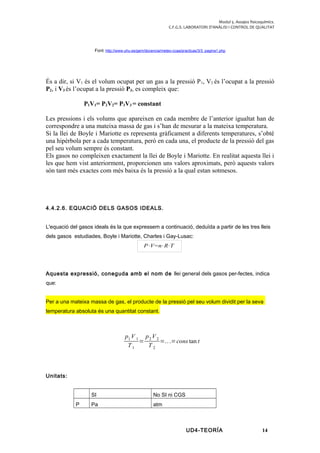 Modul 5. Assajos fisicoquímics.
C.F.G.S. LABORATORI D’ANÀLISI I CONTROL DE QUALITAT
Font: http://www.uhu.es/gem/docencia/meteo-ccaa/practicas/3/3_pagina1.php
És a dir, si V1 és el volum ocupat per un gas a la pressió P1, V2 és l’ocupat a la pressió
P2, i V3 és l’ocupat a la pressió P3, es compleix que:
P1V1= P2V2= P3V3 = constant
Les pressions i els volums que apareixen en cada membre de l’anterior igualtat han de
correspondre a una mateixa massa de gas i s’han de mesurar a la mateixa temperatura.
Si la llei de Boyle i Mariotte es representa gràficament a diferents temperatures, s’obté
una hipèrbola per a cada temperatura, però en cada una, el producte de la pressió del gas
pel seu volum sempre és constant.
Els gasos no compleixen exactament la llei de Boyle i Mariotte. En realitat aquesta llei i
les que hem vist anteriorment, proporcionen uns valors aproximats, però aquests valors
són tant més exactes com més baixa és la pressió a la qual estan sotmesos.
4.4.2.6. EQUACIÓ DELS GASOS IDEALS.
L'equació del gasos ideals és la que expressem a continuació, deduïda a partir de les tres lleis
dels gasos estudiades, Boyle i Mariotte, Charles i Gay-Lusac:
Aquesta expressió, coneguda amb el nom de llei general dels gasos per-fectes, indica
que:
Per a una mateixa massa de gas, el producte de la pressió pel seu volum dividit per la seva
temperatura absoluta és una quantitat constant.
p1 V 1
T1
=
p2 V2
T 2
=...=cons tan t
Unitats:
SI No SI ni CGS
P Pa atm
UD4-TEORÍA 14
P⋅V=n⋅R⋅T
 