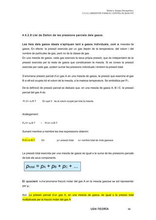 Modul 5. Assajos fisicoquímics.
C.F.G.S. LABORATORI D’ANÀLISI I CONTROL DE QUALITAT
4.4.2.8 Llei de Dalton de les pressions parcials dels gasos.
Les lleis dels gasos ideals s’apliquen tant a gasos individuals, com a mescles de
gasos. En efecte: la pressió exercida per un gas depèn de la temperatura, del volum i del
nombre de partícules de gas, però no de la classe de gas.
En una mescla de gasos, cada gas exerceix la seva pròpia pressió, que és independent de la
pressió exercida per la resta de gasos que constitueixen la mescla. Si es coneix la pressió
exercida per cada gas, podem sumar les pressions individuals i tindrem la pressió total.
S’anomena pressió parcial d’un gas A en una mescla de gasos, la pressió que exerciria el gas
B si ell sol ocupés tot el volum de la mescla, a la mateixa temperatura. Se simbolitza per PA.
De la definició de pressió parcial es dedueix que, en una mescla de gasos A, B i C, la pressió
parcial del gas A és:
PA V= nA R T En què V és el volum ocupat per tota la mescla.
Anàlogament:
PB V= nB R T i PCV= nCR T
Sumant membre a membre les tres expressions obtenim:
PTV= nT R T On pt= pressió total, nt= nombre total de mols gasosos
La pressió total exercida per una mescla de gasos és igual a la suma de les pressions parcials
de tots els seus components.
El quocient nA/nts’anomena fracció molar del gas A en la mescla gasosai se sol representar
per χA.
Així: La pressió parcial d’un gas A, en una mescla de gasos, és igual a la pressió total
multiplicada per la fracció molar del gas A
UD4-TEORÍA 16
ptotal = pA + pB + pC + ...
 