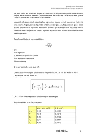 Modul 5. Assajos fisicoquímics.
C.F.G.S. LABORATORI D’ANÀLISI I CONTROL DE QUALITAT
Per altra banda, les molecules ocupen un cert volum, en augmentar la pressió sobre la massa
de gas, es fa disminuir solament l’espai lliure entre les molècules i no el volum total, ja que
l’espai ocupat per les molècules és incompressible.
L’equació dels gasos ideals es pot aplicar a pressions baixes, no molt superiors a 1 atm, i a
temperatures força superiors al punt de condensació del gas. Així, l’equació dels gasos ideals
és una aproximació a equacions d’estat més exactes, que s’utilitzen quan els gasos estan a
pressions altes i temperatures baixes. Aquestes equacions més exactes són matemàtcament
més complicades.
Es defineix el factor de compressibilitat a:
z=
P⋅V m
R⋅T
On:
P és la pressió
Vm és el volum que ocupa un mol
R és la constant dels gasos
T la temperatura.
Si el gas fos ideal, z seria igual a 1.
Una equació empírica pels gasos reals va ser generada per J.D. van der Waals en 1873.
L’equació de Van der Waals és:
On a i b, son constant positives característiques de cada gas.
A continuació les a i b, d’alguns gasos:
a (L
2
· atm · mol
-2
) b (L · mol
-1
)
NH3 4,170 0,03707
Ar 1,345 0,03219
Cl2 6,493 0,05622
H2 0,244 0,02661
N2 1,390 0,03913
UD4-TEORÍA 18
 