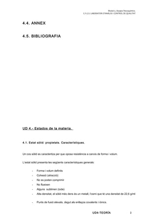 Modul 5. Assajos fisicoquímics.
C.F.G.S. LABORATORI D’ANÀLISI I CONTROL DE QUALITAT
4.4. ANNEX
4.5. BIBLIOGRAFIA
UD 4.- Estados de la materia.
4.1. Estat sòlid: propietats. Característiques.
Un cos sòlid es caracteritza per que oposa resistència a canvis de forma i volum.
L’estat sòlid presenta les següents característiques generals:
- Forma i volum definits
- Cohesió (atracció)
- No es poden comprimir
- No flueixen
- Alguns sublimen (iode)
- Alta densitat, el sòlid més dens és un metall, l’osmi que té una densitat de 22,6 g/ml
- Punts de fusió elevats, degut als enllaços covalents i iònics.
UD4-TEORÍA 2
 