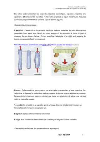 Modul 5. Assajos fisicoquímics.
C.F.G.S. LABORATORI D’ANÀLISI I CONTROL DE QUALITAT
Els sòlids poden presentar les següents propietats especifiques, aquestes propietats ens
ajudaran a diferenciar entre els sòlids. Hi ha moltes propietats ja siguin mecàniques, físiques i
químiques per poder identificar un sòlid. Aquí en definim algunes:
Característiques mecàniques:
Elasticitat: L'elasticitat és la propietat mecànica d'alguns materials de patir deformacions
reversibles quan estan sota l'acció de forces exteriors i de recuperar la forma original si
aquestes forces deixen d'actuar. Poden quantificar l’elasticitat d’un sòlid amb assajos de
tracció, compressió i flexió, principalment.
http://tecnoman.wordpress.com/2007/11/25/un-assaig-de-traccio/ (vídeo)
Duresa: És la resistència que oposa un cos a ser ratllat o penetrat en la seva superfície. Per
determinar la duresa d’un material es realitzen assajos de duresa, que consisteixen en mesurar
l’empremta (principalment, segons mètode) que deixa un penetrador al aplicar una càrrega
sobre el material a assajar.
Tenacitat: La tenacitat és la capacitat que té un cos a deformar-se abans de trenacar. La
tenacitat es determina amb assajos de xoc.
Fragilitat: és la qualitat contrària a la tenacitat.
Fatiga: és la resistència al trencament per un esforç de magnitud o sentit variables.
Característiques físiques: (les que estudiem en aquest curs)
UD4-TEORÍA 3
 
