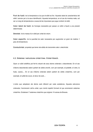 Modul 5. Assajos fisicoquímics.
C.F.G.S. LABORATORI D’ANÀLISI I CONTROL DE QUALITAT
Punt de fusió: és la temperatura a la que el sòlid es fon. Aquesta dada és característica del
sòlid i serveix per a la seva identificació. Aquesta temperatura, en el cas de mostres reals, sol
ser un rang de temperatures a causa de les impureses que pugui contenir el sòlid.
Calor latent de fusió: és l’energia necessària per passar un sòlid a líquid a una pressió
determinada.
Densitat: és la massa d’un sòlid per unitat de volum.
Calor específic: és la quantitat de calor necessària per augmentar un gram de matèria 1
grau de temperatura.
Conductivitat: propietat que tenen els sòlids de transmetre calor o electricitat.
4.2. Sistemes i estructures cristal·lines. Cristal·lització.
Quan un sòlid solidifica pot fer-ho situant els seus àtoms ordenats o desordenats. En el cas
d’àtoms desordenats estem parlant de sòlids amorfs, com per exemple, el polietilè, el vidre, la
fusta, cautxú,... En el cas d’àtoms ordenats estem parlant de sòlids cristal·lins, com per
exemple, el sulfat de coure, el clorur de sodi,...
L’ordre que adoptaran els àtoms serà diferent per cada substància. Aquesta estructura
ordenada, l’anomenem cel·la unitat, que s’anirà repetint formant el que anomenem sistemes
cristal·lins. Existeixen 7 sistemes cristal·lins que originen 14 xarxes de Bravais.
UD4-TEORÍA 4
 