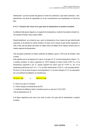 Modul 5. Assajos fisicoquímics.
C.F.G.S. LABORATORI D’ANÀLISI I CONTROL DE QUALITAT
Observarem què els succeeix als gasos en variar les condicions a què estan sotmesos. I així,
descobrirem una sèrie de regularitats en el seu comportament que expressarem en forma de
lleis.
4.4.2.1 Variació del volum d’un gas amb la temperatura a pressió constant.
La dilatació dels gasos deguda a un augment de temperatura, mantenint la pressió constant, la
van estudiar Charles i Gay-Lussac (1802).
Experimentalment, es comprova que, quan la temperatura d’una massa de gas determinada
augmenta, si la pressió es manté constant, el volum de la massa de gas també augmenta; a
més a més, tots els gasos que tenen el mateix volum es dilaten de la mateixa manera amb un
mateix augment de temperatura.
Tots els gasos presenten el mateix coeficient de dilatació, igual a 1/273 (Llei de Charles i Gay
Lussac).
Això significa que si es disposa d’un volum V0 de gas a 0 °C i la seva temperatura s’eleva 1 °C,
a pressió constant, el volum augmenta en 1/273 respecte el volum inicial (1/273 V0). Si la
temperatura augmenta a 20 °C, aquest augment de volum serà 20 ×1/273 V0, etc. Si la
temperatura disminueix de 0 °C a –1 °C, el volum disminueixen 1/273 V0, i així successivament.
Per tant, si V és el volum de gas a una temperatura t, V0 el volum del gas a 0 °C i es representa
per α el coeficient de dilatació, es complirà que:
V= V0 (1 + αt) ó V/V0= (1 + αt)
V: Volum d’un gas a P constant.
V0: Volum del gas a la temperatura de 0ºC
α: Coeficient de dilatació cúbica. Constant que té un valor de (1/ 273,15)ºC
t: És la temperatura en ºC
A la figura següent,es pot veure com varia el volum d’un gas amb la temperatura a pressió
constant.
UD4-TEORÍA 9
 