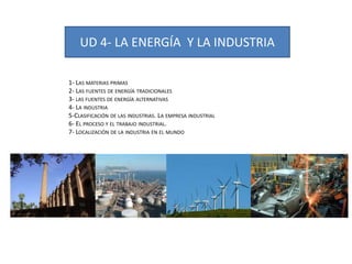 UD 4- LA ENERGÍA Y LA INDUSTRIA
1- LAS MATERIAS PRIMAS
2- LAS FUENTES DE ENERGÍA TRADICIONALES
3- LAS FUENTES DE ENERGÍA ALTERNATIVAS
4- LA INDUSTRIA
5-CLASIFICACIÓN DE LAS INDUSTRIAS. LA EMPRESA INDUSTRIAL
6- EL PROCESO Y EL TRABAJO INDUSTRIAL.
7- LOCALIZACIÓN DE LA INDUSTRIA EN EL MUNDO
 