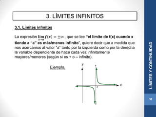 3. LÍMITES INFINITOS
3.1. Límites infinitos
La expresión 𝐥𝐢𝐦
𝒙→𝒂
𝒇 𝒙 = ±∞ , que se lee “el límite de f(x) cuando x
tiende a “a” es más/menos infinito”, quiere decir que a medida que
nos acercamos al valor “a” tanto por la izquierda como por la derecha
la variable dependiente de hace cada vez infinitamente
mayores/menores (según si es + o – infinito).
4LÍMITESYCONTINUIDAD
Ejemplo.
 