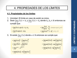 4. PROPIEDADES DE LOS LÍMITES
4.1. Propiedades de los límites
1. Unicidad. El límite en caso de existir es único.
2. Sean lim
𝑥→𝑎
𝑓 𝑥 = 𝑏1 y lim
𝑥→𝑎
𝑓 𝑥 = 𝑏2 donde 𝑏1, 𝑏2 ∈ ℝ entonces se
cumple que:
3. Si existe lim
𝑥→𝑎
𝑓 𝑥 donde a ∈ ℝ entonces se cumple que:
4LÍMITESYCONTINUIDAD
 