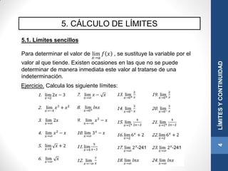 5. CÁLCULO DE LÍMITES
5.1. Límites sencillos
Para determinar el valor de lim
𝑥→𝑎
𝑓 𝑥 , se sustituye la variable por el
valor al que tiende. Existen ocasiones en las que no se puede
determinar de manera inmediata este valor al tratarse de una
indeterminación.
4LÍMITESYCONTINUIDAD
Ejercicio. Calcula los siguiente límites:
 