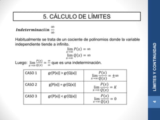 5. CÁLCULO DE LÍMITES
4LÍMITESYCONTINUIDAD
𝑰𝒏𝒅𝒆𝒕𝒆𝒓𝒎𝒊𝒏𝒂𝒄𝒊ó𝒏
∞
∞
Habitualmente se trata de un cociente de polinomios donde la variable
independiente tiende a infinito.
lim
𝑥→∞
𝑃 𝑥 = ∞
lim
𝑥→∞
𝑄 𝑥 = ∞
Luego: lim
𝑥→∞
𝑃(𝑥)
𝑄(𝑥)
=
∞
∞
que es una indeterminación.
CASO 1 gr[P(x)] > gr[Q(x)]
lim
𝑥→∞
𝑃(𝑥)
𝑄(𝑥)
= ±∞
CASO 2 g[P(x)] = gr[Q(x)]
lim
𝑥→∞
𝑃(𝑥)
𝑄(𝑥)
= 𝐾
CASO 3 gr[P(x)] < gr[Q(x)]
lim
𝑥→∞
𝑃(𝑥)
𝑄(𝑥)
= 0
 