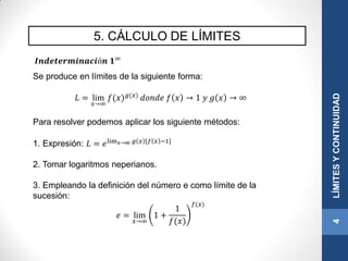 5. CÁLCULO DE LÍMITES
4LÍMITESYCONTINUIDAD
𝑰𝒏𝒅𝒆𝒕𝒆𝒓𝒎𝒊𝒏𝒂𝒄𝒊ó𝒏 𝟏∞
Se produce en límites de la siguiente forma:
𝐿 = lim
𝑥→∞
𝑓(𝑥) 𝑔(𝑥)
𝑑𝑜𝑛𝑑𝑒 𝑓 𝑥 → 1 𝑦 𝑔 𝑥 → ∞
Para resolver podemos aplicar los siguiente métodos:
1. Expresión: 𝐿 = 𝑒lim 𝑥→∞ 𝑔 𝑥 [𝑓 𝑥 −1]
2. Tomar logaritmos neperianos.
3. Empleando la definición del número e como límite de la
sucesión:
𝑒 = lim
𝑥→∞
1 +
1
𝑓(𝑥)
𝑓(𝑥)
 
