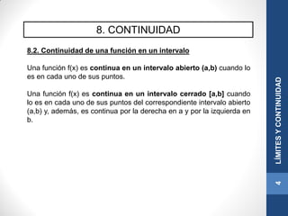 8. CONTINUIDAD
8.2. Continuidad de una función en un intervalo
Una función f(x) es continua en un intervalo abierto (a,b) cuando lo
es en cada uno de sus puntos.
Una función f(x) es continua en un intervalo cerrado [a,b] cuando
lo es en cada uno de sus puntos del correspondiente intervalo abierto
(a,b) y, además, es continua por la derecha en a y por la izquierda en
b.
4LÍMITESYCONTINUIDAD
 