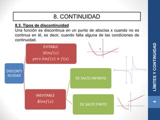8. CONTINUIDAD
8.3. Tipos de discontinuidad
Una función es discontinua en un punto de abscisa x cuando no es
continua en él, es decir, cuando falta alguna de las condiciones de
continuidad.
4LÍMITESYCONTINUIDAD
DISCONTI
NUIDAD
EVITABLE
∃𝑙𝑖𝑚𝑓 𝑥
𝑝𝑒𝑟𝑜 𝑙𝑖𝑚𝑓(𝑥) ≠ 𝑓(𝑎)
INEVITABLE
∄𝑙𝑖𝑚𝑓 𝑥
DE SALTO INFINITO
DE SALTO FINITO
 