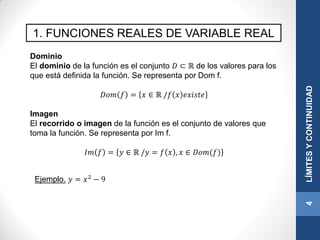 1. FUNCIONES REALES DE VARIABLE REAL
Dominio
El dominio de la función es el conjunto 𝐷 ⊂ ℝ de los valores para los
que está definida la función. Se representa por Dom f.
𝐷𝑜𝑚 𝑓 = 𝑥 ∈ ℝ /𝑓 𝑥 𝑒𝑥𝑖𝑠𝑡𝑒
Imagen
El recorrido o imagen de la función es el conjunto de valores que
toma la función. Se representa por Im f.
𝐼𝑚 𝑓 = 𝑦 ∈ ℝ /𝑦 = 𝑓 𝑥 , 𝑥 ∈ 𝐷𝑜𝑚(𝑓)
4LÍMITESYCONTINUIDAD
Ejemplo. 𝑦 = 𝑥2 − 9
 