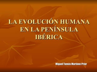 LA EVOLUCIÓN HUMANA EN LA PENÍNSULA IBÉRICA Miguel Tomás Martínez Prior 