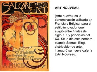 ART NOUVEAU
(Arte nuevo), es la
denominación utilizada en
Francia y Bélgica, para el
estilo innovador que
surgió entre finales del
siglo XIX y principios del
XX. Se le dio este nombre
cuando Samuel Bing,
distribuidor de arte,
inauguró su nueva galería
L’Art Nouveau.
 