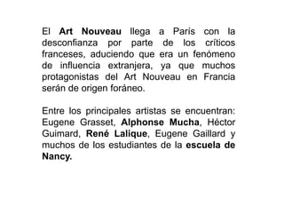 El Art Nouveau llega a París con la
desconfianza por parte de los críticos
franceses, aduciendo que era un fenómeno
de influencia extranjera, ya que muchos
protagonistas del Art Nouveau en Francia
serán de origen foráneo.
Entre los principales artistas se encuentran:
Eugene Grasset, Alphonse Mucha, Héctor
Guimard, René Lalique, Eugene Gaillard y
muchos de los estudiantes de la escuela de
Nancy.
 