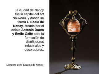 La ciudad de Nancy
fue la capital del Art
Nouveau, y donde se
forma L’ Ecole de
Nancy, creada por el
artista Antonin Daum
y Emile Gallé para la
formación de
diseñadores
industriales y
decoradores.
Lámpara de la Escuela de Nancy.
 