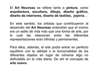 El Art Nouveau se refiere tanto a pintura, como
arquitectura, escultura, dibujo, diseño gráfico,
diseño de interiores, diseño de textiles, joyería…
En este sentido, los artistas que contribuyeron al
desarrollo del Art Nouveau entendían que el mismo
era un estilo de vida más que una forma de arte, por
lo cual las relaciones entre las diferentes
representaciones eran infinitas y permanentes.
Para ellos, además, el arte podía entrar en perfecto
equilibrio con la utilidad o la funcionalidad de los
diferentes objetos en lugar de volverse algo no
disfrutable en la vida diaria. De ahí el concepto de
arte nuevo.
 