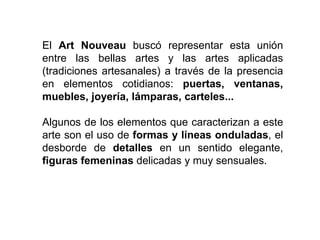 El Art Nouveau buscó representar esta unión
entre las bellas artes y las artes aplicadas
(tradiciones artesanales) a través de la presencia
en elementos cotidianos: puertas, ventanas,
muebles, joyería, lámparas, carteles...
Algunos de los elementos que caracterizan a este
arte son el uso de formas y líneas onduladas, el
desborde de detalles en un sentido elegante,
figuras femeninas delicadas y muy sensuales.
 