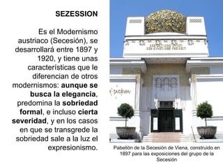 Pabellón de la Secesión de Viena, construido en
1897 para las exposiciones del grupo de la
Secesión
SEZESSION
Es el Modernismo
austriaco (Secesión), se
desarrollará entre 1897 y
1920, y tiene unas
características que le
diferencian de otros
modernismos: aunque se
busca la elegancia,
predomina la sobriedad
formal, e incluso cierta
severidad, y en los casos
en que se transgrede la
sobriedad sale a la luz el
expresionismo.
 