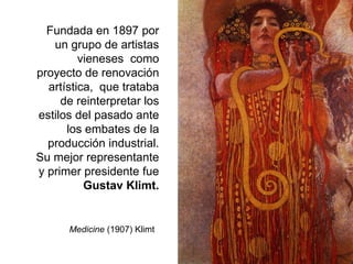 Fundada en 1897 por
un grupo de artistas
vieneses como
proyecto de renovación
artística, que trataba
de reinterpretar los
estilos del pasado ante
los embates de la
producción industrial.
Su mejor representante
y primer presidente fue
Gustav Klimt.
Medicine (1907) Klimt
 