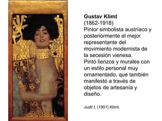 Gustav Klimt
(1862-1918)
Pintor simbolista austríaco y
posteriormente el mejor
representante del
movimiento modernista de
la secesión vienesa.
Pintó lienzos y murales con
un estilo personal muy
ornamentado, que también
manifestó a través de
objetos de artesanía y
diseño.
Judit I, (1901) Klimt.
 