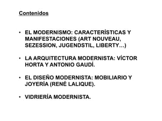 • EL MODERNISMO: CARACTERÍSTICAS Y
MANIFESTACIONES (ART NOUVEAU,
SEZESSION, JUGENDSTIL, LIBERTY…)
• LA ARQUITECTURA MODERNISTA: VÍCTOR
HORTA Y ANTONIO GAUDÍ.
• EL DISEÑO MODERNISTA: MOBILIARIO Y
JOYERÍA (RENÉ LALIQUE).
• VIDRIERÍA MODERNISTA.
Contenidos
 