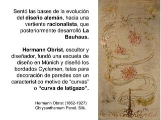 Sentó las bases de la evolución
del diseño alemán, hacia una
vertiente racionalista, que
posteriormente desarrolló La
Bauhaus.
Hermann Obrist, escultor y
diseñador, fundó una escuela de
diseño en Múnich y diseñó los
bordados Cyclamen, telas para
decoración de paredes con un
característico motivo de “curvas”
o “curva de latigazo”.
Hermann Obrist (1862-1927)
Chrysanthemum Panel. Silk.
 