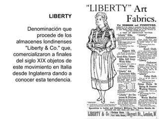 LIBERTY
Denominación que
procede de los
almacenes londinenses
"Liberty & Co." que,
comercializaron a finales
del siglo XIX objetos de
este movimiento en Italia
desde Inglaterra dando a
conocer esta tendencia.
 