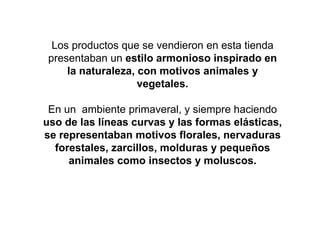 Los productos que se vendieron en esta tienda
presentaban un estilo armonioso inspirado en
la naturaleza, con motivos animales y
vegetales.
En un ambiente primaveral, y siempre haciendo
uso de las líneas curvas y las formas elásticas,
se representaban motivos florales, nervaduras
forestales, zarcillos, molduras y pequeños
animales como insectos y moluscos.
 