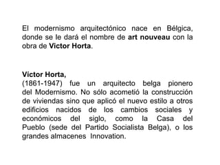 El modernismo arquitectónico nace en Bélgica,
donde se le dará el nombre de art nouveau con la
obra de Victor Horta.
Víctor Horta,
(1861-1947) fue un arquitecto belga pionero
del Modernismo. No sólo acometió la construcción
de viviendas sino que aplicó el nuevo estilo a otros
edificios nacidos de los cambios sociales y
económicos del siglo, como la Casa del
Pueblo (sede del Partido Socialista Belga), o los
grandes almacenes Innovation.
 