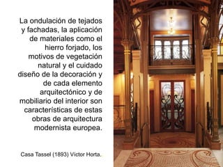 La ondulación de tejados
y fachadas, la aplicación
de materiales como el
hierro forjado, los
motivos de vegetación
natural y el cuidado
diseño de la decoración y
de cada elemento
arquitectónico y de
mobiliario del interior son
características de estas
obras de arquitectura
modernista europea.
Casa Tassel (1893) Víctor Horta..
 