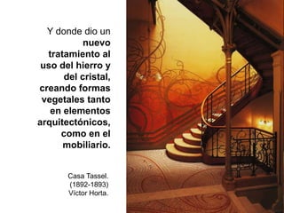 Y donde dio un
nuevo
tratamiento al
uso del hierro y
del cristal,
creando formas
vegetales tanto
en elementos
arquitectónicos,
como en el
mobiliario.
Casa Tassel.
(1892-1893)
Víctor Horta.
 