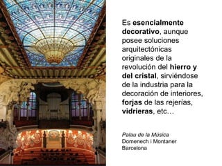 Es esencialmente
decorativo, aunque
posee soluciones
arquitectónicas
originales de la
revolución del hierro y
del cristal, sirviéndose
de la industria para la
decoración de interiores,
forjas de las rejerías,
vidrieras, etc…
Palau de la Música
Domenech i Montaner
Barcelona
 