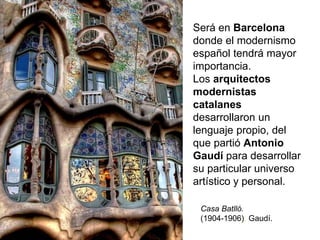Será en Barcelona
donde el modernismo
español tendrá mayor
importancia.
Los arquitectos
modernistas
catalanes
desarrollaron un
lenguaje propio, del
que partió Antonio
Gaudí para desarrollar
su particular universo
artístico y personal.
Casa Batlló.
(1904-1906). Gaudí.
 