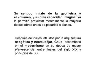 Después de inicios influidos por la arquitectura
neogótica y neomudéjar, Gaudí desembocó
en el modernismo en su época de mayor
efervescencia, entre finales del siglo XIX y
principios del XX.
Su sentido innato de la geometría y
el volumen, y su gran capacidad imaginativa
le permitió proyectar mentalmente la mayoría
de sus obras antes de pasarlas a planos.
 