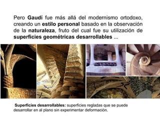 Pero Gaudí fue más allá del modernismo ortodoxo,
creando un estilo personal basado en la observación
de la naturaleza, fruto del cual fue su utilización de
superficies geométricas desarrollables ...
Superficies desarrollables: superficies regladas que se puede
desarrollar en al plano sin experimentar deformación.
 