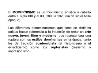 El MODERNISMO es un movimiento artístico a caballo
entre el siglo XIX y el XX, 1890 a 1920 (fin de siglo/ belle
époque).
Las diferentes denominaciones que tiene en distintos
países hacen referencia a la intención de crear un arte
nuevo, joven, libre y moderno, que representara una
ruptura con los estilos dominantes en la época, tanto
los de tradición academicista (el historicismo o el
eclecticismo) como los rupturistas (realismo o
impresionismo).
 