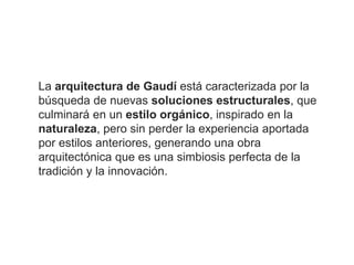 La arquitectura de Gaudí está caracterizada por la
búsqueda de nuevas soluciones estructurales, que
culminará en un estilo orgánico, inspirado en la
naturaleza, pero sin perder la experiencia aportada
por estilos anteriores, generando una obra
arquitectónica que es una simbiosis perfecta de la
tradición y la innovación.
 