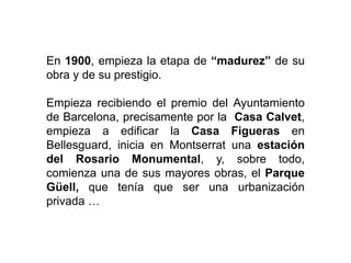 En 1900, empieza la etapa de “madurez” de su
obra y de su prestigio.
Empieza recibiendo el premio del Ayuntamiento
de Barcelona, precisamente por la Casa Calvet,
empieza a edificar la Casa Figueras en
Bellesguard, inicia en Montserrat una estación
del Rosario Monumental, y, sobre todo,
comienza una de sus mayores obras, el Parque
Güell, que tenía que ser una urbanización
privada …
 