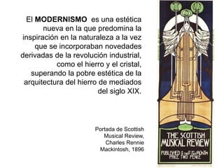 Portada de Scottish
Musical Review,
Charles Rennie
Mackintosh, 1896
El MODERNISMO es una estética
nueva en la que predomina la
inspiración en la naturaleza a la vez
que se incorporaban novedades
derivadas de la revolución industrial,
como el hierro y el cristal,
superando la pobre estética de la
arquitectura del hierro de mediados
del siglo XIX.
 