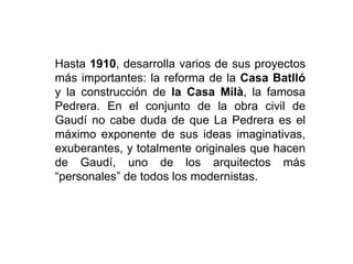 Hasta 1910, desarrolla varios de sus proyectos
más importantes: la reforma de la Casa Batlló
y la construcción de la Casa Milà, la famosa
Pedrera. En el conjunto de la obra civil de
Gaudí no cabe duda de que La Pedrera es el
máximo exponente de sus ideas imaginativas,
exuberantes, y totalmente originales que hacen
de Gaudí, uno de los arquitectos más
“personales” de todos los modernistas.
 