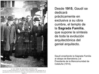 Desde 1915, Gaudí se
dedicará
prácticamente en
exclusiva a su obra
cumbre, el templo de
la Sagrada Familia,
que supone la síntesis
de toda la evolución
arquitectónica del
genial arquitecto.
Gaudí enseñando la Sagrada Familia
al obispo de Barcelona y al
Presidente de la Mancomunidad de
Cataluña (1914).
 