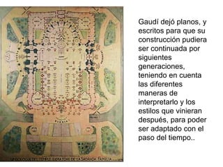 Gaudí dejó planos, y
escritos para que su
construcción pudiera
ser continuada por
siguientes
generaciones,
teniendo en cuenta
las diferentes
maneras de
interpretarlo y los
estilos que vinieran
después, para poder
ser adaptado con el
paso del tiempo..
 